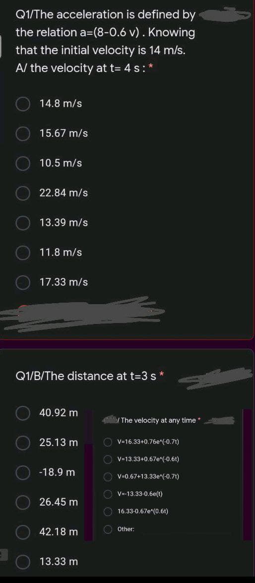 Q1/The acceleration is defined by
the relation a=(8-0.6 v). Knowing
that the initial velocity is 14 m/s.
A/ the velocity at t= 4 s: *
14.8 m/s
15.67 m/s
10.5 m/s
22.84 m/s
13.39 m/s
11.8 m/s
17.33 m/s
Q1/B/The distance at t=3 s *
40.92 m
The velocity at any time
25.13 m
O V=16.33+0.76e*(-0.7t)
O v=13.33+0.67e"(-0.6t)
-18.9 m
O v=0.67+13.33e^(-0.7t)
O V=-13.33-0.6e(t)
26.45 m
O 16.33-0.67e*(0.6t)
42.18 m
O Other:
13.33 m
OO
