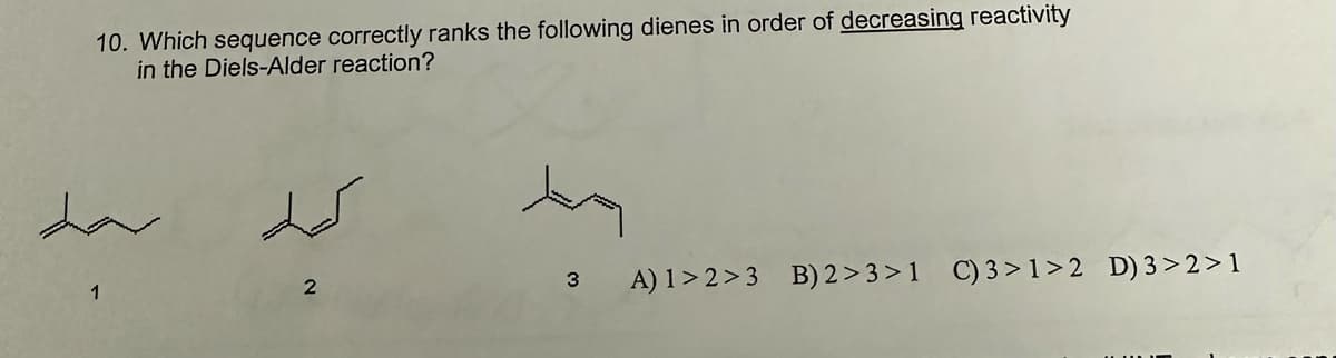 10. Which sequence correctly ranks the following dienes in order of decreasing reactivity
in the Diels-Alder reaction?
1
2
3
A) 1>2>3 B) 2>3>1 C) 3>1>2 D) 3>2>1