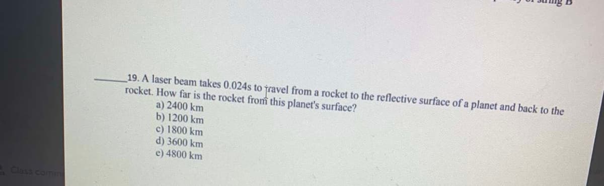 19. A laser beam takes 0.024s to jravel from a rocket to the reflective surface of a planet and back to the
rocket. How far is the rocket from this planet's surface?
a) 2400 km
b) 1200 km
c) 1800 km
d) 3600 km
e) 4800 km
Class comm
