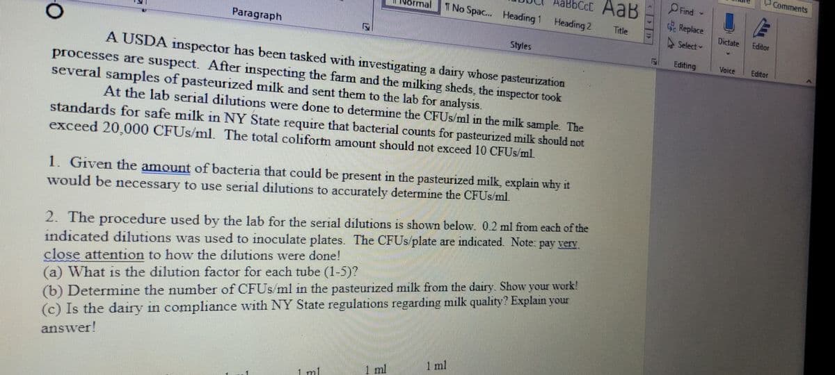 Comments
AaBbCcC AaB
Find
ormal
T No Spac. Heading 1 Heading 2
Replace
Title
Paragraph
A Select
Dictate
Editor
Styles
Editing
Voice
Editor
A USDA inspector has been tasked with investigating a dairy whose pasteurization
processes are suspect. After inspecting the farm and the milking sheds, the inspector took
several samples of pasteurized milk and sent them to the lab for analysis.
At the lab serial dilutions were done to determine the CFUS/ml in the milk sample. The
standards for safe milk in NY State require that bacterial counts for pasteurized milk should not
exceed 20,000 CFUS/ml. The total coliform amount should not exceed 10 CFUS/ml.
1. Given the amount of bacteria that could be present in the pasteurized milk, explain why it
would be necessary to use serial dilutions to accurately determine the CFUS/ml.
2. The procedure used by the lab for the serial dilutions is shown below. 0.2 ml from each of the
indicated dilutions was used to inoculate plates. The CFUS/plate are indicated. Note: pay verv
close attention to how the dilutions were done!
(a) What is the dilution factor for each tube (1-5)?
(b) Determine the number of CFUS/ml in the pasteurized milk from the dairy. Show your work!
(c) Is the dairy in compliance with NY State regulations regarding milk quality? Explain your
answer!
1 ml
1 ml
1 ml
