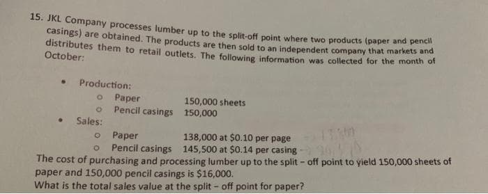 15. JKL Company processes lumber up to the split-off point where two products (paper and penci
casings) are obtained. The products are then sold to an independent company that markets and
distributes them to retail outlets. The following information was collected for the month of
October:
Production:
O
o
• Sales:
Paper
Pencil casings
150,000 sheets
150,000
O
Paper
138,000 at $0.10 per page
145,500 at $0.14 per casing -
O Pencil casings
26479
The cost of purchasing and processing lumber up to the split - off point to yield 150,000 sheets of
paper and 150,000 pencil casings is $16,000.
What is the total sales value at the split - off point for paper?