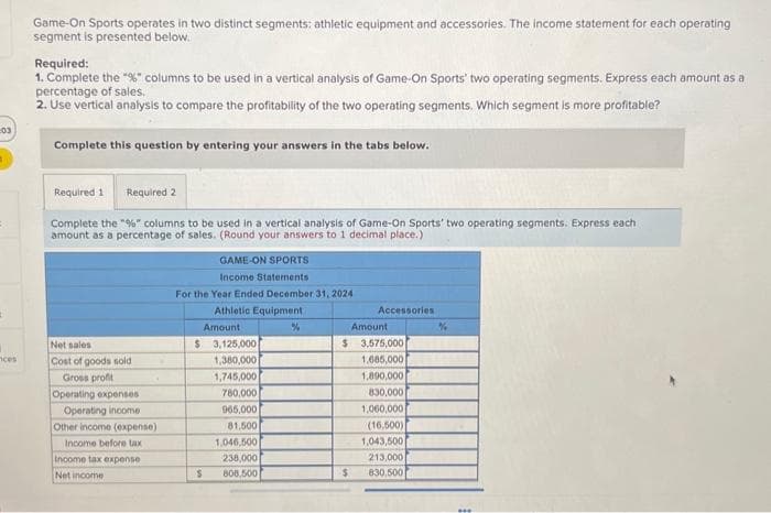 03
ces
Game-On Sports operates in two distinct segments: athletic equipment and accessories. The income statement for each operating
segment is presented below.
Required:
1. Complete the "%" columns to be used in a vertical analysis of Game-On Sports' two operating segments. Express each amount as a
percentage of sales.
2. Use vertical analysis to compare the profitability of the two operating segments. Which segment is more profitable?
Complete this question by entering your answers in the tabs below.
Required 1 Required 2
Complete the "%" columns to be used in a vertical analysis of Game-On Sports' two operating segments. Express each
amount as a percentage of sales. (Round your answers to 1 decimal place.)
Net sales
Cost of goods sold
Gross profit
Operating expenses
Operating income
Other income (expense)
Income before tax
Income tax expense
Net income
GAME-ON SPORTS
Income Statements
For the Year Ended December 31, 2024
Athletic Equipment
Amount
$ 3,125,000
1,380,000
1,745,000
S
780,000
965,000
81,500
1,046,500
238,000
808,500
%
Accessories
Amount
$ 3,575,000
1,685,000
1,890,000
830,000
1,060,000
(16,500)
1,043,500
213,000
830,500
$
%