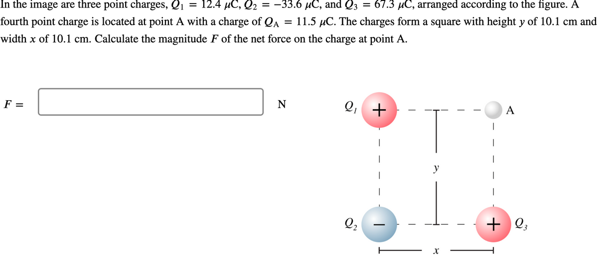 In the image are three point charges, Q1
12.4 иС, О2
= -33.6 µC, and Q3
67.3 µC, arranged according to the figure. A
fourth point charge is located at point A with a charge of QA
11.5 µC. The charges form a square with height y of 10.1 cm and
width x of 10.1 cm. Calculate the magnitude F of the net force on the charge at point A.
F
N
Q,
+
A
|
|
|
|
|
y
|
|
|
Q,
+ Q;
II
