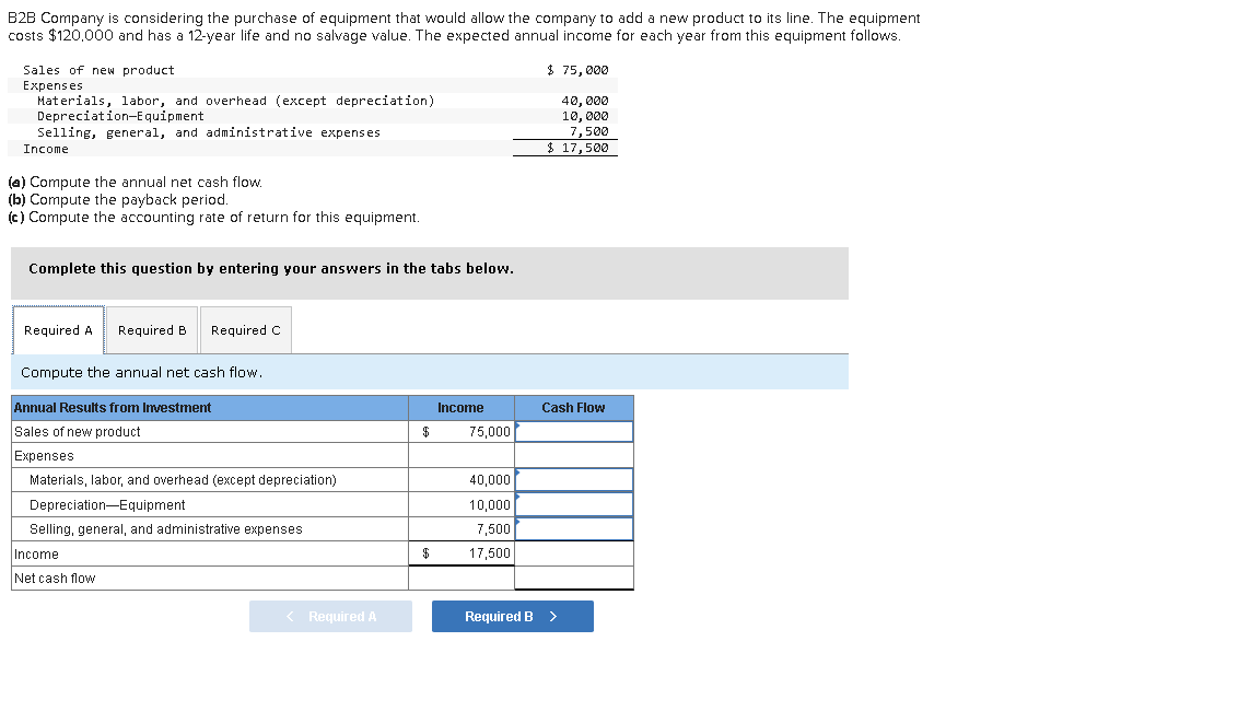 B2B Company is considering the purchase of equipment that would allow the company to add a new product to its line. The equipment
costs $120,000 and has a 12-year life and no salvage value. The expected annual income for each year from this equipment follows.
$ 75,000
40,000
10,000
7,500
$ 17,500
Sales of new product.
Expenses
Materials, labor, and overhead (except depreciation)
Depreciation-Equipment
Selling, general, and administrative expenses
Income
(a) Compute the annual net cash flow.
(b) Compute the payback period.
(c) Compute the accounting rate of return for this equipment.
Complete this question by entering your answers in the tabs below.
Required A Required B Required C
Compute the annual net cash flow.
Annual Results from Investment
Sales of new product
Expenses
Materials, labor, and overhead (except depreciation)
Depreciation Equipment
Selling, general, and administrative expenses
Income
Net cash flow
< Required A
$
Income
75,000
40,000
10,000
7,500
17,500
Cash Flow
Required B >