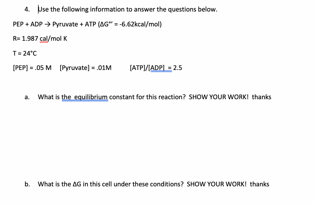 4. Use the following information to answer the questions below.
PEP + ADP > Pyruvate + ATP (AG" = -6.62kcal/mol)
R= 1.987 cal/mol K
T= 24°C
[PEP] = .05 M [Pyruvate] = .01M
[ATP]/[ADP] = 2.5
а.
What is the equilibrium constant for this reaction? SHOW YOUR WORK! thanks
b.
What is the AG in this cell under these conditions? SHOW YOUR WORK! thanks
