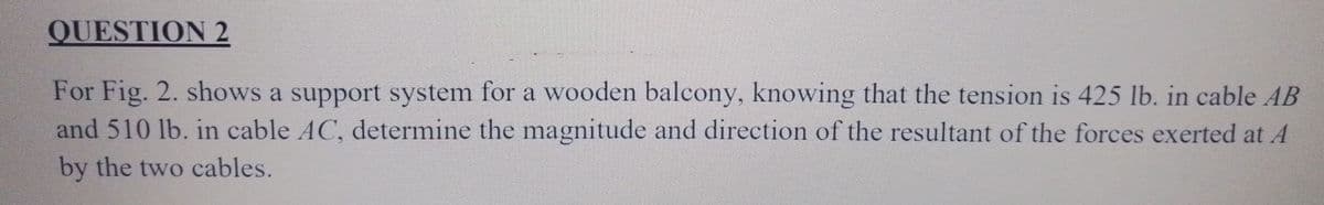 QUESTION 2
For Fig. 2. shows a support system for a wooden balcony, knowing that the tension is 425 lb. in cable AB
and 510 lb. in cable AC, determine the magnitude and direction of the resultant of the forces exerted at A
by the two cables.