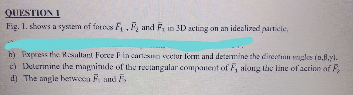 QUESTION 1
Fig. 1. shows a system of forces F₁, F2 and F3 in 3D acting on an idealized particle.
b) Express the Resultant Force F in cartesian vector form and determine the direction angles (a‚ß,y).
c) Determine the magnitude of the rectangular component of F₁ along the line of action of F₂
d) The angle between F₁ and F₂