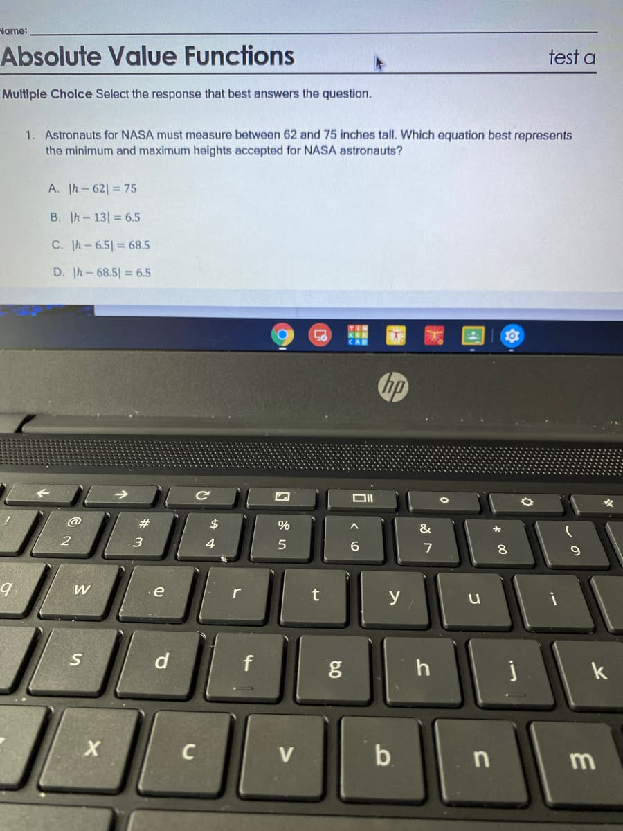 Name:
Absolute Value Functions
test a
Multiple Cholce Select the response that best answers the question.
1. Astronauts for NASA must measure between 62 and 75 inches tall. Which equation best represents
the minimum and maximum heights accepted for NASA astronauts?
A. Ih-62 = 75
B. Ih-13 = 6.5
C. Ih-6.5 = 68.5
D. Ih-68.5 = 6.5
hp
@
23
$
&
3
4.
6.
8.
e
r
y
d
f
h
k
V
b.
n
m
6.0
