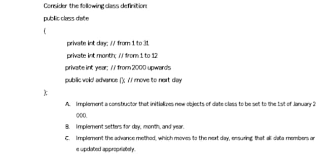 Corsider the following class definitior
public class date
private int day; // from 1 to 31
private int month; // from 1 to 12
private int year; // from 2000 upwards
public void advance ();: // move to next day
):
A. Implement a constructor that initializes new objects of date class to be set to the 1st of January 2
000.
B. Implement setters for day, month, and year.
C. Implement the advance method, which moves to the next day, ensuring that all data members ar
e updated appropriately.
