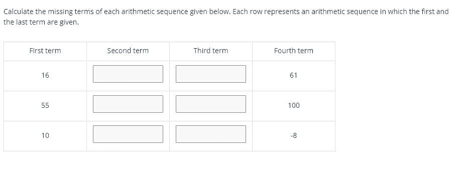 Calculate the missing terms of each arithmetic sequence given below. Each row represents an arithmetic sequence in which the first and
the last term are given.
First term
Second term
Third term
Fourth term
16
61
55
100
10
-8
