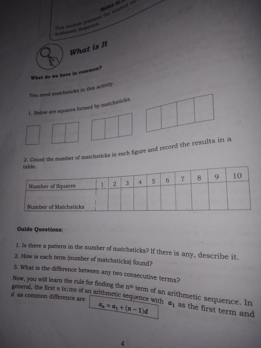 Notes to
Arithmetic Sequence.
What is It
What do we have in common?
You need matchsticks in this activity.
1. Below are squares formed by matchsticks.
. Count the number of matchsticks in each figure and record the results in a
table.
Number of Squares
1
4
8
9
10
Number of Matchsticks
Guide Questions:
1. Is there a pattern in the number of matchsticks? If there is any, describe it.
2. How is each term (number of matchsticks) found?
3. What is the difference between any two consecutive terms?
Now, you will learn the rule for finding the nth term of an arithmetic sequence. In
eral the first n terms of an arithmetic sequence with a, as the first term and
d as common difference are
an = a1+(n-1)d
6.
