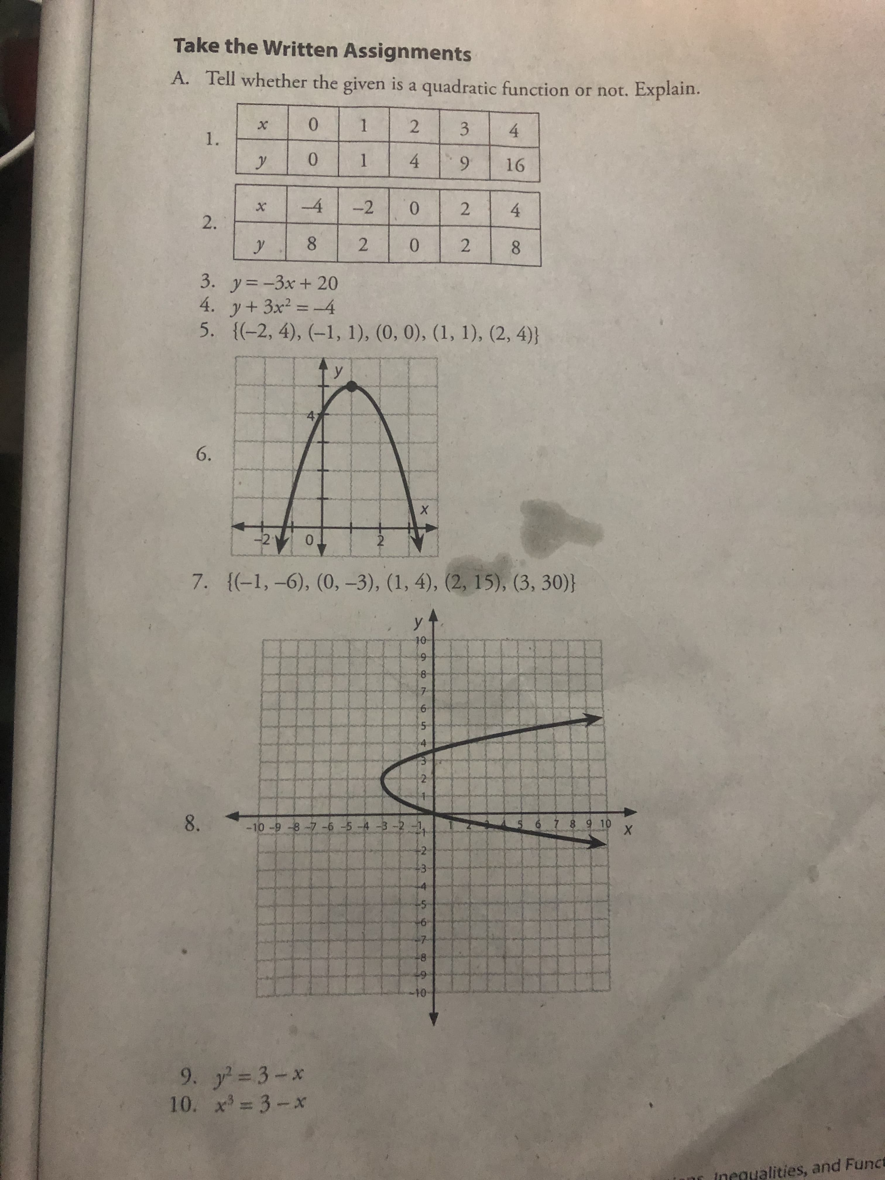 9,
2.
2.
2.
Take the Written Assignments
A. Tell whether the given is a quadratic function or not. Explain.
1.
2.
3.
4.
1.
0.
1.
4.
6.
-2
2.
0.
4.
8.
8.
3. y=-3x+ 20
4. y+3x2 = 4
5. {(-2, 4), (–1, 1), (0, 0), (1, 1), (2, 4)}
%3D
6.
-21
2
0.
7. {(-1,-6), (0, -3), (1, 4), (2, 15), (3, 30)}
10-
8-
5-
8. -10 -9 -8-7-6 -5-4 -3-2 -1
7 8 9 10
+2
43-
-7-
48
6-7
10-
9. y 3-x
10. x =3-x
incgualities, and Funct
