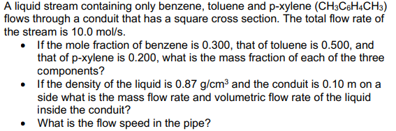 A liquid stream containing only benzene, toluene and p-xylene (CH3C6H4CH3)
flows through a conduit that has a square cross section. The total flow rate of
the stream is 10.0 mol/s.
•
If the mole fraction of benzene is 0.300, that of toluene is 0.500, and
that of p-xylene is 0.200, what is the mass fraction of each of the three
components?
If the density of the liquid is 0.87 g/cm³ and the conduit is 0.10 m on a
side what is the mass flow rate and volumetric flow rate of the liquid
inside the conduit?
What is the flow speed in the pipe?