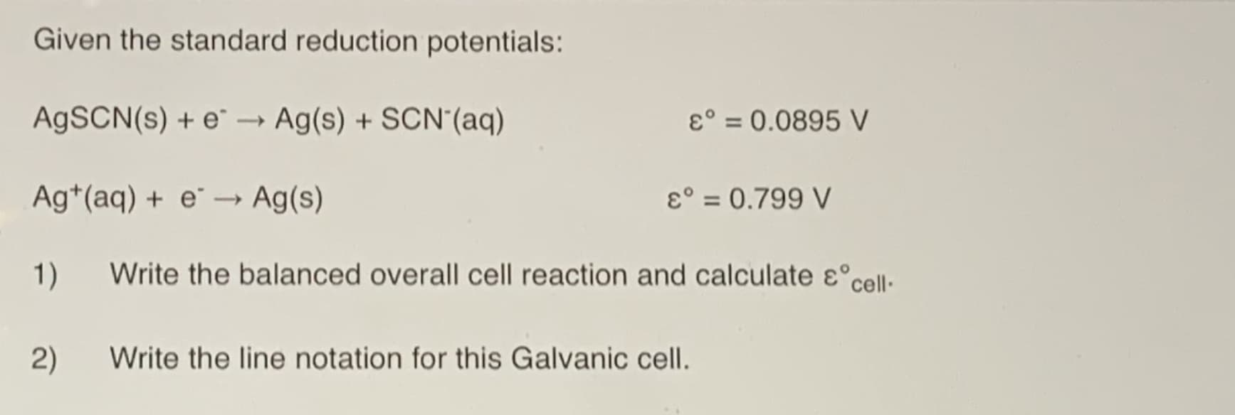 Given the standard reduction potentials:
A9SCN(s) + e →
Ag(s) + SCN'(aq)
ɛ° = 0.0895 V
Ag*(aq) + e¨ → Ag(s)
ɛ° = 0.799 V
1)
Write the balanced overall cell reaction and calculate ɛ°cell·
2)
Write the line notation for this Galvanic cell.
