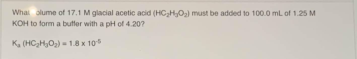 What olume of 17.1 M glacial acetic acid (HC2H3O2) must be added to 100.0 mL of 1.25 M
KOH to form a buffer with a pH of 4.20?
Ka (HC2H3O2) = 1.8 x 10-5
%3D
