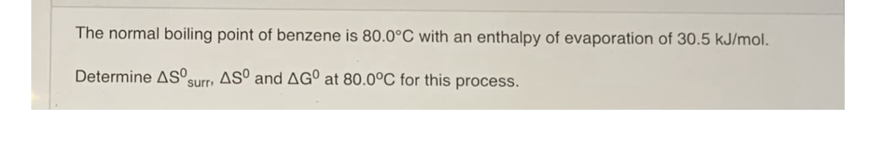 The normal boiling point of benzene is 80.0°C with an enthalpy of evaporation of 30.5 kJ/mol.
Determine AS°surr, ASº and AG° at 80.0°C for this process.
