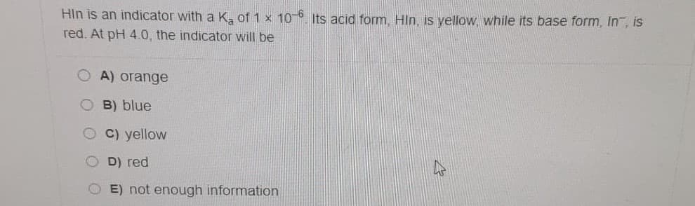 Hin is an indicator with a K, of 1 x 10-6 Its acid form, HIn, is yellow, while its base form, In, is
red. At pH 4.0, the indicator will be
A) orange
O B) blue
O C) yellow
D) red
OE) not enough information
