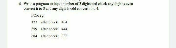 6- Write a program to input number of 3 digits and check any digit is even
convert it to 3 and any digit is odd convert it to 4.
FOR eg.
127 after check 434
359 after check 444
684 after check 333
