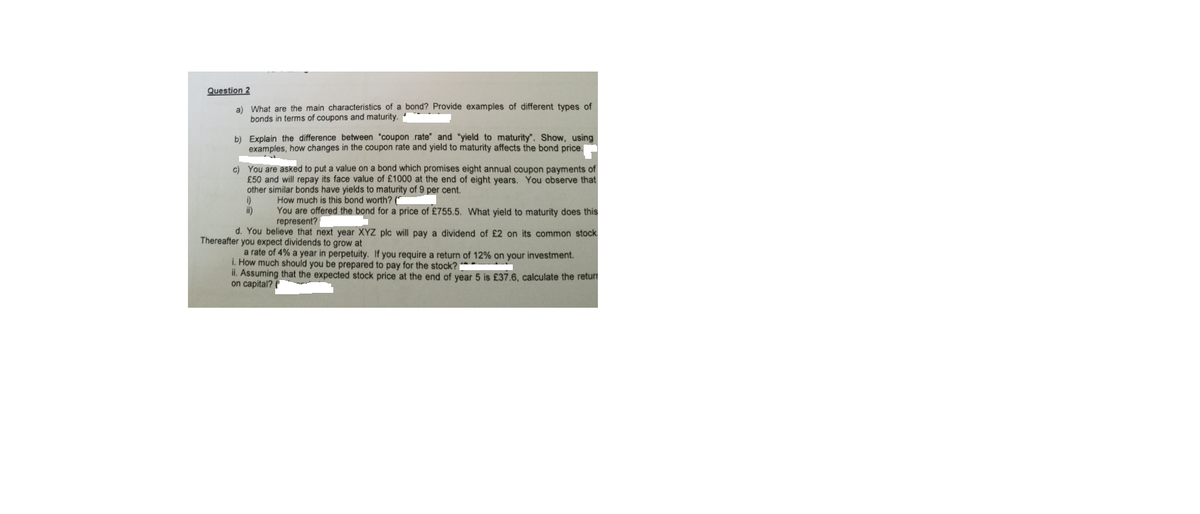 Question 2
a) What are the main characteristics of a bond? Provide examples of different types of
bonds in terms of coupons and maturity.
b) Explain the difference between "coupon rate" and "yield to maturity", Show, using
examples, how changes in the coupon rate and yield to maturity affects the bond price.
c) You are asked to put a value on a bond which promises eight annual coupon payments of
£50 and will repay its face value of £1000 at the end of eight years. You observe that
other similar bonds have yields to maturity of 9 per cent.
i)
i)
How much is this bond worth? ("
You are offered the bond for a price of £755.5. What yield to maturity does this
represent?
d. You believe that next year XYZ plc will pay a dividend of £2 on its common stock
Thereafter you expect dividends to grow at
a rate of 4% a year in perpetuity. If you require a return of 12% on your investment.
i. How much should you be prepared to pay for the stock?
ii. Assuming that the expected stock price at the end of year 5 is £37.6, calculate the retur
on capital? (
