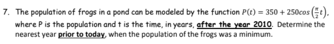 7. The population of frogs in a pond can be modeled by the function P(t) = 350 + 250cos (t).
where P is the population and t is the time, in years, after the year 2010. Determine the
nearest year prior to today, when the population of the frogs was a minimum.
