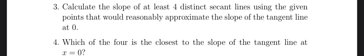 3. Calculate the slope of at least 4 distinct secant lines using the given
points that would reasonably approximate the slope of the tangent line
at 0.
4. Which of the four is the closest to the slope of the tangent line at
x = 0?
