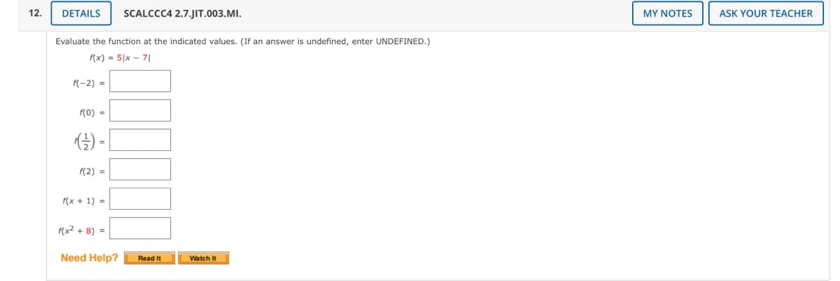 12.
DETAILS
SCALCCC4 2.7.JIT.003.MI.
MY NOTES
ASK YOUR TEACHER
Evaluate the function at the indicated values. (If an answer is undefined, enter UNDEFINED.)
f(x) = 5|x - 7|
f(-2) =
f(0) =
f(2) =
f(x + 1) = |
f(x² + 8) =
Need Help?
Read It
Watch It
