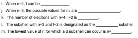 i. When n=4, I can be
j. When n=3, the possible values for mi are
k. The number of electrons with n=4, I=2 is .
I. The subshell with n=3 and l=2 is designated as the
subshell.
m. The lowest value of n for which a d subshell can occur is n=
