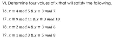 VI. Determine four values of x that will satisfy the following.
16. x = 4 mod 5 & x = 3 mod 7
17. x = 9 mod 11 & x = 3 mod 10
18. x = 2 mod 4 & x = 3 mod 6
19. x = 1 mod 3 & x = 5 mod 8
