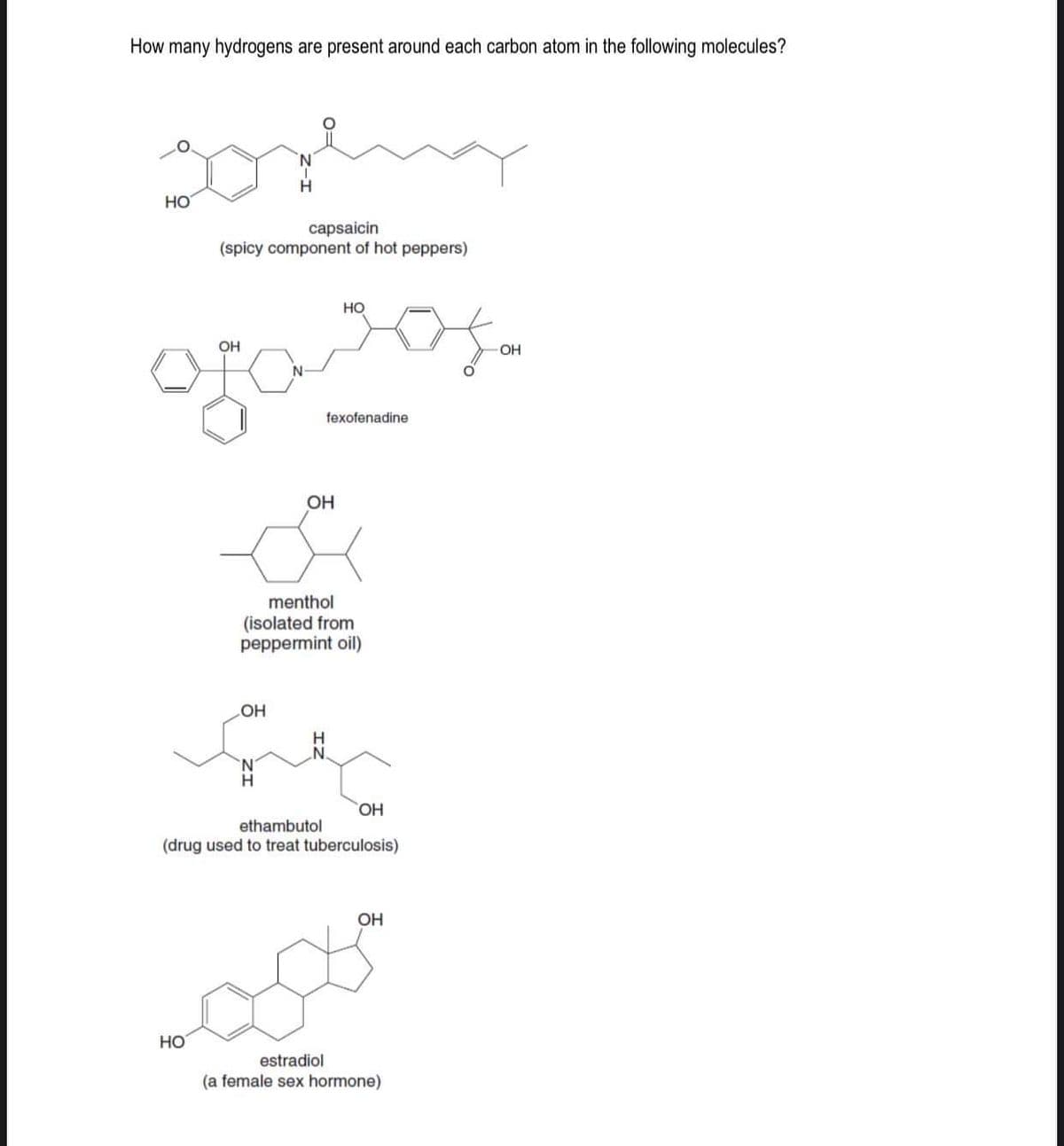 How many hydrogens are present around each carbon atom in the following molecules?
goreng
capsaicin
(spicy component of hot peppers)
HO
OH
HO
OH
HO
sos
fexofenadine
OH
menthol
(isolated from
peppermint oil)
OH
ethambutol
(drug used to treat tuberculosis)
OH
estradiol
(a female sex hormone)
OH