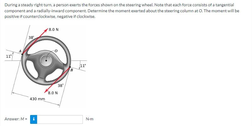 During a steady right turn, a person exerts the forces shown on the steering wheel. Note that each force consists of a tangential
component and a radially-inward component. Determine the moment exerted about the steering column at O. The moment will be
positive if counterclockwise, negative if clockwise.
11°
A
Answer: M =
38
430 mm
8.0 N
8.0 N
38°
B
11°
N-m