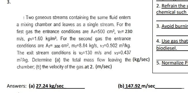 3.
Two gaseous streams containing the same fluid enters
a mixing chamber and leaves as a single stream. For the
first gas the entrance conditions are A₁-500 cm², V₁= 230
m/s, p₁=1.60 kg/m³. For the second gas the entrance
conditions are A2= 300 cm², m2-8.84 kg/s, 12=0.502 m³/kg.
The exit stream conditions is v3-130 m/s and v3=0.437
m³/kg. Determine (a) the total mass flow leaving the (kg/sec)
chamber; (b) the velocity of the gas.at 2. (m/sec)
Answers: (a) 27.24 kg/sec
2. Refrain the u
chemical such
3. Avoid burnin
4. Use gas that
biodiesel.
5. Normalize P
(b) 147.92 m/sec_