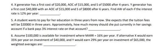 4. X generator has a first cost of $20,000, AOC of $15,000, and S of $5000 after 4 years. Y generator has
a first cost $40,000 with an AOC of $15,000 and 5 of $8000 after 6 years. Find AW of each if the interest
rate is 12% per year:
5. A student wants to pay for her education in three years from now. She expects that the tuition fees
will be $20000 in three years. Approximately, how much money should she put currently in her savings
account if a bank pays 3% interest rate on that account?
6. Assume $100,000 is available for investment where MARR = 16% per year. If alternative X would earn
35% per year on investment of $40,000, and Y would earn 29% per year on investment of $65,000, the
weighted averages are: