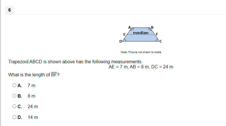 6
A,
B
median
F
D
Note: Picture not drawn to scale
Trapezoid ABCD is shown above has the following measurements.
AE = 7 m, AB = 8 m, DC = 24 m
What is the length of BF?
O A. 7 m
ОВ.
8 m
OC.
24 m
OD.
14 m
