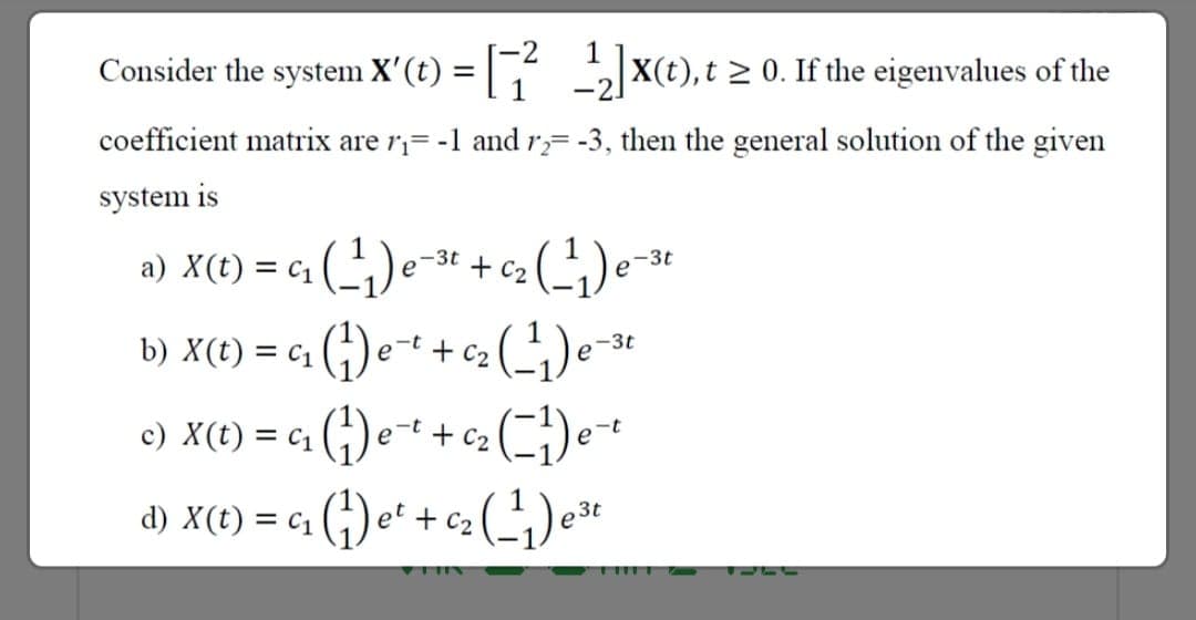 Consider the system X'(t) = X(t), t > 0. If the eigenvalues of the
coefficient matrix are r= -1 and r= -3, then the general solution of the given
system is
a) X(t) = C1
+ C2
-3t
e
e
b) X(t) = c1 (;) e-t + c2
-3t
e
c) X(t) = c1
(다)
,-t
е
+ C2
e-t
d) X(t) = c1
et
3t
C2
