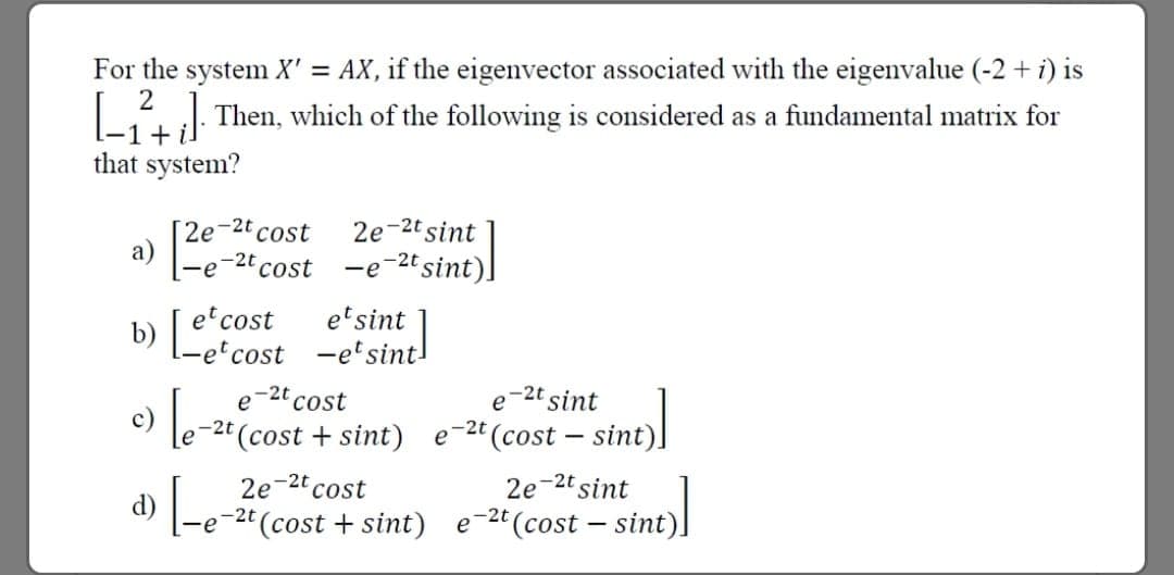 For the system X' = AX, if the eigenvector associated with the eigenvalue (-2 + i) is
L. Then, which of the following is considered as a fundamental matrix for
1+ il
that system?
2e-2t cost
a)
2e-2t sint
-e-2t sint)]
-2t
cost
et cost
b) Fet cost -etsint!
etsint
-2t cost
e-2t sint
-2t (cost – sint).
e
(cost + sint)
e
2e-2t sint
d) -e-2t(cost + sint) e-2t(cost – sint).
2e-2t cost
