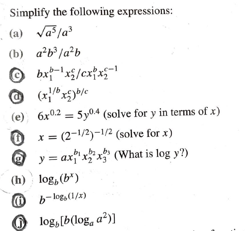 Simplify the following expressions:
(a) √a²/a³
(b) a²b³/a²b
@
(e)
(f)
@
(h)
bx-¹x2/cx1x2-1
(x1/b x2) b/c
6x0.250.4 (solve for y in terms of x)
x = (2-¹/2)-¹/2 (solve for x)
b₁ b2b3
y = ax₁¹x2²³x3³ (What is log y?)
log, (b)
b-log, (1/x)
log,[b(log, a²)]
e