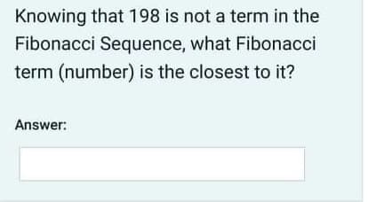 Knowing that 198 is not a term in the
Fibonacci Sequence, what Fibonacci
term (number) is the closest to it?
Answer:
