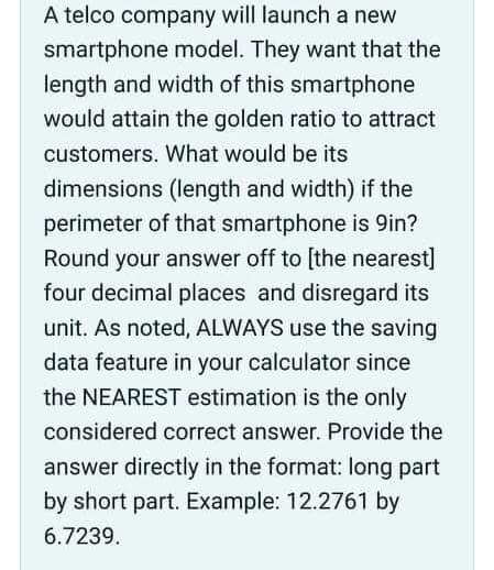 A telco company will launch a new
smartphone model. They want that the
length and width of this smartphone
would attain the golden ratio to attract
customers. What would be its
dimensions (length and width) if the
perimeter of that smartphone is 9in?
Round your answer off to [the nearest]
four decimal places and disregard its
unit. As noted, ALWAYS use the saving
data feature in your calculator since
the NEAREST estimation is the only
considered correct answer. Provide the
answer directly in the format: long part
by short part. Example: 12.2761 by
6.7239.
