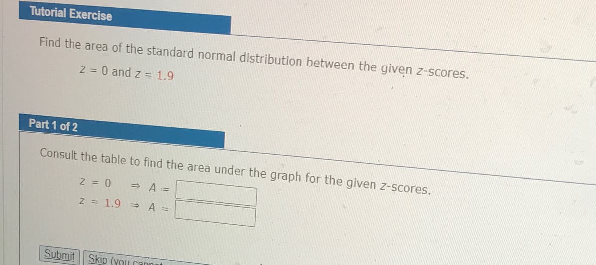 Tutorial Exercise
Find the area of the standard normal distribution between the given z-scores.
Z 0 and z = 1.9
Part 1 of 2
Consult the table to find the area under the graph for the given z-scores.
Z = 0
» A =
Z = 1.9 =
A =
Submit
Skip (you cannot
