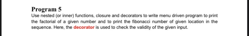 Program 5
Use nested (or inner) functions, closure and decorators to write menu driven program to print
the factorial of a given number and to print the fibonacci number of given location in the
sequence. Here, the decorator is used to check the validity of the given input.
