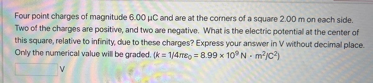 Four point charges of magnitude 6.00 μC and are at the corners of a square 2.00 m on each side.
Two of the charges are positive, and two are negative. What is the electric potential at the center of
this square,
relative to infinity, due to these charges? Express your answer in V without decimal place.
Only the numerical value will be graded. (k = 1/4π0 = 8.99 × 109 N m²/C²)
V