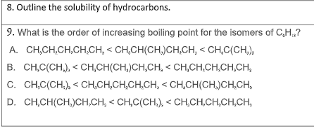 8. Outline the solubility of hydrocarbons.
9. What is the order of increasing boiling point for the isomers of C,H,?
A. CH,CH,CH,CH,CH, < CH,CH(CH,)CH,CH, < CH,C(CH,)s
B. CH,C(CH,), < CH,CH(CH,)CH,CH, < CH,CH,CH,CH,CH,
C. CH,C(CH.), < CH,CH,CH,CH,CH, < CH,CH(CH,)CH,CH,
D. CH,CH(CH.)CH,CH, < CH,C(CH.), < CH,CH,CH,CH,CH,
