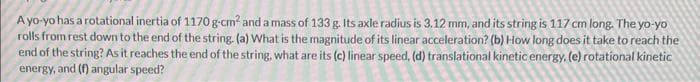 A yo-yo has a rotational inertia of 1170 g-cm² and a mass of 133 g. Its axle radius is 3.12 mm, and its string is 117 cm long. The yo-yo
rolls from rest down to the end of the string. (a) What is the magnitude of its linear acceleration? (b) How long does it take to reach the
end of the string? As it reaches the end of the string, what are its (c) linear speed, (d) translational kinetic energy, (e) rotational kinetic
energy, and (f) angular speed?