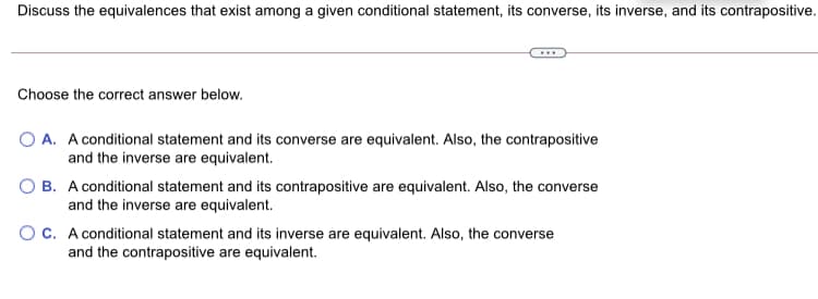 Discuss the equivalences that exist among a given conditional statement, its converse, its inverse, and its contrapositive.
Choose the correct answer below.
O A. A conditional statement and its converse are equivalent. Also, the contrapositive
and the inverse are equivalent.
B. A conditional statement and its contrapositive are equivalent. Also, the converse
and the inverse are equivalent.
OC. A conditional statement and its inverse are equivalent. Also, the converse
and the contrapositive are equivalent.
