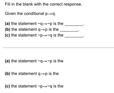 Fill in the blank with the correct response.
Given the conditional p→q.
(a) the statement ~q→-p is the,
(b) the statement q→p is the
(c) the statement -p→~q is the ,
(a) the statement ~q→-p is the
(b) the statement q→p is the
(c) the statement -p→-q is the
