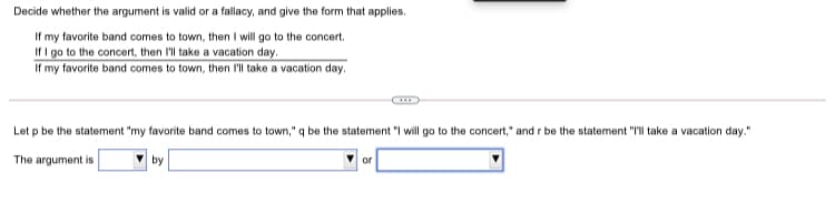 Decide whether the argument is valid or a fallacy, and give the form that applies.
If my favorite band comes to town, then I will go to the concert.
If I go to the concert, then I'll take a vacation day.
If my favorite band comes to town, then I'll take a vacation day.
Let p be the statement "my favorite band comes
town," q be the statement "I will go to the concert," and r be the statement "I'll take a vacation day."
The argument is
by
or
