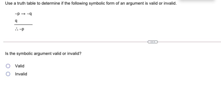 Use a truth table to determine if the following symbolic form of an argument is valid or invalid.
-p → -q
.. -p
...
Is the symbolic argument valid or invalid?
Valid
Invalid
