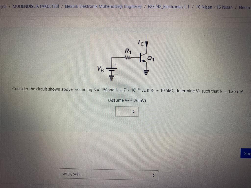 -şitli / MÜHENDİSLİK FAKÜLTESİ / Elektrik Elektronik Mühendisliği (İngilizce) / E2E242_Electronics l_1/10 Nisan - 16 Nisan / Electrc=
VB
Geçiş yap...
R₁
Ic
Consider the circuit shown above, assuming B = 150and Is = 7 x 10-16 A. If R₁ = 10.5k, determine VB such that lc = 1.25 mA.
(Assume V-= 26mV)
+
Q₁
+
Son