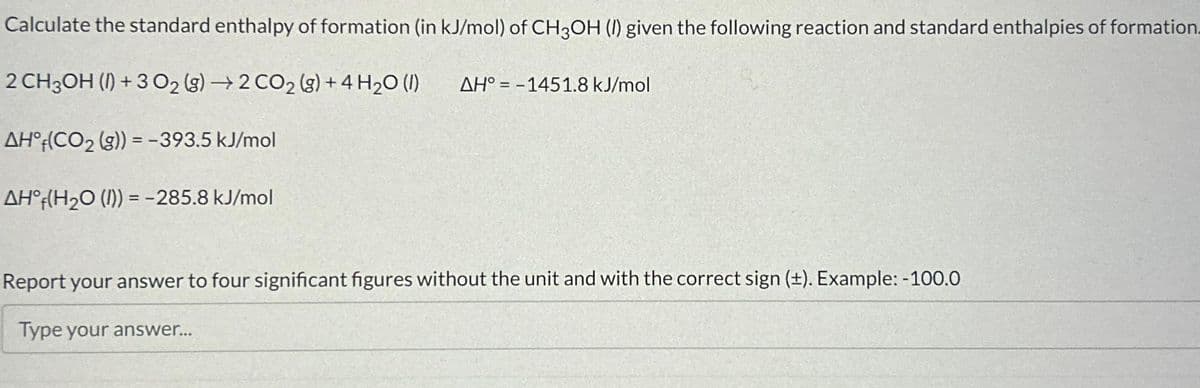 Calculate the standard enthalpy of formation (in kJ/mol) of CH3OH (1) given the following reaction and standard enthalpies of formation.
2 CH3OH (1) + 3 0₂ (g) →2 CO₂ (g) + 4H₂O (1) AH° -1451.8 kJ/mol
AH°f(CO₂ (g)) = -393.5 kJ/mol
AH°f(H₂O (1)) = -285.8 kJ/mol
Report your answer to four significant figures without the unit and with the correct sign (±). Example: -100.0
Type your answer...