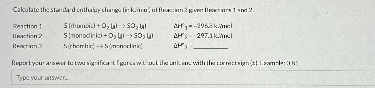 Calculate the standard enthalpy change (in kJ/mol) of Reaction 3 given Reactions 1 and 2.
S (rhombic) + O₂(g) → SO₂ (g)
S (monoclinic) + O₂(g) → SO₂ (g)
AH°1-296.8 kJ/mol
AH°2-297.1 kJ/mol
S (rhombic)→→→ S (monoclinic)
AH°3 =
Reaction 1
Reaction 2
Reaction 3
Report your answer to two significant figures without the unit and with the correct sign (±). Example: 0.85
Type your answer...